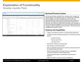 © 2014 SAP SE or an SAP affiliate company. All rights reserved. 8CustomerEarly Knowledge Transfer
Explanation of Functionality
Develop Liquidity Plans
 Trigger a new planning cycle for a monthly rolling liquidity plan
 Get reference data as planning reference. The reference sources
can be:
• Liquidity Forecast
• Previous Cycle Plan
• Last Year Actual
 Auto-fill with reference or planning data
 Plan hedging of operating activities
 Enter or adjust the planning data in planning currencies based on
the reference data and submit
 Review planning data by planning currency or aggregation
currency and approve or reject liquidity plans
 Track the planning status of subsidiaries by planning unit
hierarchy
 Make use of BPC to support process management
With the app Develop Liquidity Plans, the group cash manager can
regularly trigger a new planning cycle for a liquidity plan. Subsidiary
cash managers then enter the liquidity plans for the relevant
planning period and submit the plan to the group cash manager for
approval. The timely and precise estimates of future balance and
operative cash inflow and outflow allow subsidiary cash managers to
ensure that payment obligations can be met and support group cash
managers making investment or financing plans. The entire process
management is powered by BPC.
Business/Process Context
Features and Capabilities
 