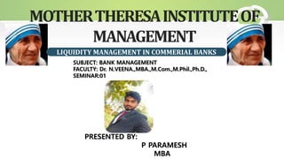 MOTHERTHERESAINSTITUTEOF
MANAGEMENT
LIQUIDITY MANAGEMENT IN COMMERIAL BANKS
PRESENTED BY:
P PARAMESH
MBA
SUBJECT: BANK MANAGEMENT
FACULTY: Dr. N.VEENA.,MBA.,M.Com.,M.Phil.,Ph.D.,
SEMINAR:01
 