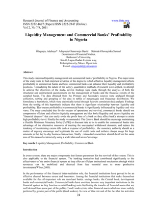Research Journal of Finance and Accounting                                               www.iiste.org
ISSN 2222-1697 (Paper) ISSN 2222-2847 (Online)
Vol 2, No 7/8, 2011

  Liquidity Management and Commercial Banks’ Profitability
                        in Nigeria

             Olagunju, Adebayo* Adeyanju Olanrewaju David Olabode Oluwayinka Samuel
                                  Department of Financial Studies,
                                      Redeemer’s University,
                                 Km46, Lagos-Ibadan Express way,
                                 Redemption city, Mowe, Ogun state
                                   E-mail: olagunju66@yahoo.com

Abstract

This study examined liquidity management and commercial banks’ profitability in Nigeria. The major aims
of the study were to find empirical evidence of the degree to which effective liquidity management affects
profitability in commercial banks and how commercial banks can enhance their liquidity and profitability
positions. Considering the nature of the survey, quantitative methods of research were applied. In attempt
to achieve the objectives of the study, several findings were made through the analysis of both the
structured and unstructured questionnaire on the management of banks and the financial reports of the
sampled banks. The data obtained from the Primary and Secondary sources were analyzed through
collection, sorting and grouping of the data in tables of percentages and frequency distribution. We
formulated a hypothesis, which were statistically tested through Pearson correlation data analysis. Findings
from the testing of this hypothesis indicate that there is significant relationship between liquidity and
profitability. That means profitability in commercial banks is significantly influenced by liquidity and vice
versa. The study concluded that for the success of operations and survival, commercial banks should not
compromise efficient and effective liquidity management and that both illiquidity and excess liquidity are
"financial diseases" that can easily erode the profit base of a bank as they affect bank's attempt to attain
high profitability-level. Finally the study recommends): The Central Bank should be encourage maintaining
a flexible Minimum Monetary Policy [MPR] or discount rate so as to enable the commercial banks take
advantage of the alternative measures of meeting the unexpected withdrawal demands, and reduce the
tendency of maintaining excess idle cash at expense of profitability, the monetary authority should as a
matter of urgency encourage and legitimate the use of credit cards and enforce cheque usage for huge
amounts in the day to day business transaction, finally , interested researchers should dwell on the same
area of this research extensively using a wider data and area of coverage.

Key words: Liquidity Management, Profitability, Commercial Bank

Introduction

In every system, there are major components that feature paramount for the survival of the system. This is
also applicable to the financial system. The banking institution had contributed significantly to the
effectiveness of the entire financial system as they offer an efficient institutional mechanism through which
resources can be mobilized and directed from less essential uses to more productive
investments(Wilner,2000).

In the performance of this financial inter-mediation role, the financial institutions have proved to be an
effective channel between savers and borrowers. Among the financial institutions that make themselves
available for this all-important role are merchant banks, savings banks, the Central bank, development
banks and commercial banks. Commercial banks have overtime become very important institutions in the
financial system as they function as retail banking units facilitating the transfer of financial assets that are
well desired from some part of the public (Fund Lenders) into other financial assets which are more widely
preferred by greater part of the public (fund seekers). In view of this role and of the fact that the activities
                                                      24
 
