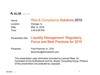Venue:                Risk & Compliance Solutions 2010
Location:             Chicago, IL
Date:                 May 1x, 2010
Time:                 3:45-5:00 PM


Presentation title:   Liquidity Management: Regulatory
                      Focus and Best Practices for 2010
Presenter:            Fred Poorman Jr., CFA
                      fpoorman@almnetwork.com

    This presentation uses information provided by Leonard Matz, Sr.
    Consultant to the ALMnetwork and the Boston Consulting Group. Portions
    of this presentation are protected by copyright.


                                                                 1
 