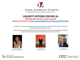 LIQUIDITY OPTIONS FOR REG A+
WEBINAR HELD ON May 14, 2015 1pm EST
Watch at you leisure at: https://www.brighttalk.com/webcast/9407/153931
Join us for a live interactive webinar session with Cromwell Coulson, CEO of OTC Markets Group, and Industry
Recognized Securities Attorney, Sam Guzik.
Cromwell will present liquidity options for new Reg A+ offerings. Sam will provide a brief regulatory update on
venture exchanges and field questions regarding the legal structures for Reg A+
Samuel Guzik
Partner of Guzik & Associates
R. Cromwell Coulson
CEO of OTC Markets Group
Dara Albright (Moderator)
Founder of Dara Albright Events
 