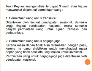 Teori Keynes menganalisis terdapat 3 motif atau tujuan
masyarakat dalam hal permintaan uang :
1. Permintaan uang untuk tra...
