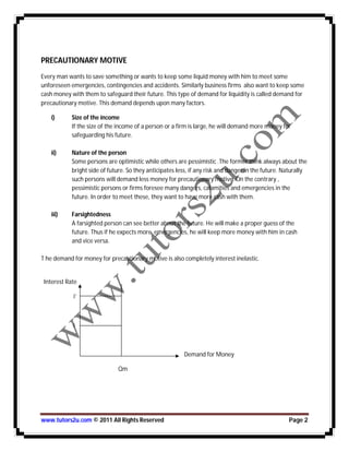 www.tutors2u.com © 2011 All Rights Reserved Page 2
PRECAUTIONARY MOTIVE
Every man wants to save something or wants to keep some liquid money with him to meet some
unforeseen emergencies, contingencies and accidents. Similarly business firms also want to keep some
cash money with them to safeguard their future. This type of demand for liquidity is called demand for
precautionary motive. This demand depends upon many factors.
i) Size of the income
If the size of the income of a person or a firm is large, he will demand more money for
safeguarding his future.
ii) Nature of the person
Some persons are optimistic while others are pessimistic .The former think always about the
bright side of future. So they anticipates less, if any risk and danger in the future. Naturally
such persons will demand less money for precautionary motive. On the contrary ,
pessimistic persons or firms foresee many dangers, calamities and emergencies in the
future. In order to meet these, they want to have more cash with them.
iii) Farsightedness
A farsighted person can see better about the future. He will make a proper guess of the
future. Thus if he expects more emergencies, he will keep more money with him in cash
and vice versa.
T he demand for money for precautionary motive is also completely interest inelastic.
Interest Rate
i’
i
Demand for Money
Qm
 