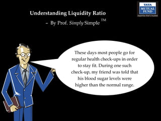 Understanding Liquidity Ratio
                                 TM
      – By Prof. Simply Simple




                   These days most people go for
                 regular health check-ups in order
                    to stay fit. During one such
                 check-up, my friend was told that
                    his blood sugar levels were
                   higher than the normal range.
 