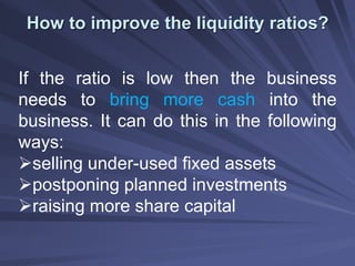 How to improve the liquidity ratios?
If the ratio is low then the business
needs to bring more cash into the
business. It can do this in the following
ways:
selling under-used fixed assets
postponing planned investments
raising more share capital
 