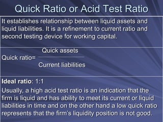 Quick Ratio or Acid Test Ratio
It establishes relationship between liquid assets and
liquid liabilities. It is a refinement to current ratio and
second testing device for working capital.
Quick assets
Quick ratio=
Current liabilities
Ideal ratio: 1:1
Usually, a high acid test ratio is an indication that the
firm is liquid and has ability to meet its current or liquid
liabilities in time and on the other hand a low quick ratio
represents that the firm’s liquidity position is not good.
 
