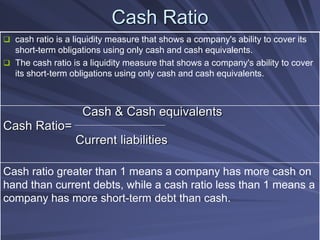 Cash Ratio
 cash ratio is a liquidity measure that shows a company's ability to cover its
short-term obligations using only cash and cash equivalents.
 The cash ratio is a liquidity measure that shows a company's ability to cover
its short-term obligations using only cash and cash equivalents.
Cash & Cash equivalents
Cash Ratio=
Current liabilities
Cash ratio greater than 1 means a company has more cash on
hand than current debts, while a cash ratio less than 1 means a
company has more short-term debt than cash.
 