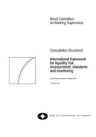 Basel Committee
on Banking Supervision




Consultative Document

International framework
for liquidity risk
measurement, standards
and monitoring
Issued for comment by 16 April 2010

December 2009
 