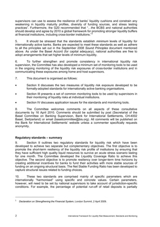 supervisors can use to assess the resilience of banks’ liquidity cushions and constrain any
weakening in liquidity maturity profiles, diversity of funding sources, and stress testing
practices”. Furthermore, the G20 recommended that “…the BCBS and national authorities
should develop and agree by 2010 a global framework for promoting stronger liquidity buffers
at financial institutions, including cross-border institutions.” 3

5.        It should be stressed that the standards establish minimum levels of liquidity for
internationally active banks. Banks are expected to meet these standards as well as adhere
to all the principles set out in the September 2008 Sound Principles document mentioned
above. As under the Basel Accord (for capital adequacy), national authorities are free to
adopt arrangements that set higher levels of minimum liquidity.

6.       To further strengthen and promote consistency in international liquidity risk
supervision, the Committee has also developed a minimum set of monitoring tools to be used
in the ongoing monitoring of the liquidity risk exposures of cross-border institutions and in
communicating these exposures among home and host supervisors.

7.         This document is organised as follows:

•          Section II discusses the two measures of liquidity risk exposure developed to be
           formally-adopted standards for internationally active banking organisations.
•          Section III presents a set of common monitoring tools to be used by supervisors in
           their monitoring of liquidity risks at individual institutions.
•          Section IV discusses application issues for the standards and monitoring tools.

8.      The Committee welcomes comments on all aspects of these consultative
documents by 16 April 2010. Comments should be submitted by post (Secretariat of the
Basel Committee on Banking Supervision, Bank for International Settlements, CH-4002
Basel, Switzerland) or email (baselcommittee@bis.org). All comments will be published on
the Bank for International Settlements’ website unless a commenter specifically requests
anonymity.


Regulatory standards – summary
9.       Section II outlines two regulatory standards for liquidity risk which have been
developed to achieve two separate but complementary objectives. The first objective is to
promote the short-term resiliency of the liquidity risk profile of institutions by ensuring that
they have sufficient high quality liquid resources to survive an acute stress scenario lasting
for one month. The Committee developed the Liquidity Coverage Ratio to achieve this
objective. The second objective is to promote resiliency over longer-term time horizons by
creating additional incentives for banks to fund their activities with more stable sources of
funding on an ongoing structural basis. The Net Stable Funding Ratio has been developed to
capture structural issues related to funding choices.

10.       These two standards are comprised mainly of specific parameters which are
internationally “harmonised” using specific and concrete values. Certain parameters,
however, will need to be set by national supervisors to take account of jurisdiction-specific
conditions. For example, the percentage of potential run-off of retail deposits is partially



3
     Declaration on Strengthening the Financial System, London Summit, 2 April 2009.




2                                                International Framework for Liquidity Risk Measurement, Standards and Monitoring
 