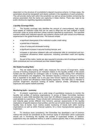 dependent on the structure of a jurisdiction’s deposit insurance scheme. In these cases, the
parameters should be transparent and clearly outlined in the regulations of each jurisdiction.
This will provide clarity both within the jurisdiction as well as across borders concerning the
precise parameters that the banks are capturing in these metrics. There also need to be
public disclosures regarding regulatory standards.


Liquidity Coverage Ratio
11.      The liquidity coverage ratio identifies the amount of unencumbered, high quality
liquid assets an institution holds that can be used to offset the net cash outflows it would
encounter under an acute short-term stress scenario specified by supervisors. The specified
scenario entails both institution-specific and systemic shocks built upon actual circumstances
experienced in the global financial crisis. The scenario entails:

•            a significant downgrade of the institution’s public credit rating;
•            a partial loss of deposits;
•            a loss of unsecured wholesale funding;
•            a significant increase in secured funding haircuts; and
•            increases in derivative collateral calls and substantial calls on contractual and non-
             contractual off-balance sheet exposures, including committed credit and liquidity
             facilities.
12.     As part of this metric, banks are also required to provide a list of contingent liabilities
(both contractual and non-contractual) and their related triggers.


Net Stable Funding Ratio
13.      The net stable funding (NSF) ratio measures the amount of longer-term, stable
sources of funding employed by an institution relative to the liquidity profiles of the assets
funded and the potential for contingent calls on funding liquidity arising from off-balance
sheet commitments and obligations. The standard requires a minimum amount of funding
that is expected to be stable over a one year time horizon based on liquidity risk factors
assigned to assets and off-balance sheet liquidity exposures. The NSF ratio is intended to
promote longer-term structural funding of banks’ balance sheets, off-balance sheet
exposures and capital markets activities.


Monitoring tools – summary
14.       At present, supervisors use a wide range of quantitative measures to monitor the
liquidity risk profiles of banking organisations. A survey of Basel Committee members
conducted in early 2009 identified that more than 25 different measures and concepts are
used globally by supervisors. These include both contractual and bank-estimated cash flows
and maturity gaps across different time horizons; granular assessments of the liquidity
implications of specific balance sheet profiles; and the use of market data to monitor potential
liquidity risks at banks. Such metrics enable monitoring of trends both within banking
organisations as well as within financial systems, for a more macroprudential approach to
supervision.

15.      To introduce more consistency, the Committee has developed a set of common
metrics that should be considered as the minimum types of information which supervisors
should use in monitoring the liquidity risk profiles of supervised entities. In addition,
supervisors may use additional metrics in order to capture specific risks in their jurisdictions.


International Framework for Liquidity Risk Measurement, Standards and Monitoring                  3
 