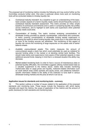 The proposed set of monitoring metrics includes the following and may evolve further as the
Committee conducts further work. One area in particular where more work on monitoring
tools will be conducted relates to intraday liquidity risk.

a.      Contractual maturity mismatch: As a baseline to gain an understanding of the basic,
        least complex aspects of a bank’s liquidity needs, banks should frequently conduct a
        contractual maturity mismatch assessment. This metric provides an initial, simple
        baseline of contractual commitments and is useful in comparing liquidity risk profiles
        across institutions, and to highlight to both banks and supervisors when potential
        liquidity needs could arise.

b.      Concentration of funding: This metric involves analysing concentrations of
        wholesale funding provided by specific counterparties, instruments and currencies.
        A metric covering concentrations of wholesale funding assists supervisors in
        assessing the extent to which funding liquidity risks could occur in the event that one
        or more of the funding sources are withdrawn. The monitoring of this aspect of
        liquidity risk mirrors the monitoring of large exposures on the assets side of banks'
        balance sheets.

c.      Available unencumbered assets: This metric measures the amount of
        unencumbered assets a bank has which could potentially be used as collateral for
        secured funding either in the market or at standing central bank facilities. This
        should make banks (and supervisors) more aware of their potential capacity to raise
        additional secured funds, keeping in mind that in a stressed situation this ability may
        decrease.

d.      Market-related monitoring tools: In order to have a source of instantaneous data on
        potential liquidity difficulties, the Committee suggests utilising market-based data as
        a valuable supplement to the metrics above. Useful data includes monitoring
        market-wide data on asset prices and liquidity, institution-related information such
        as credit default swap (CDS) spreads and equity prices, and additional institution-
        specific information related to the ability of the institution to fund itself in various
        wholesale funding markets and the price at which it can do so.


Application issues for standards and monitoring tools – summary
16.      This section outlines a number of issues related to the application of the proposed
standards and monitoring tools. These issues include the frequency with which banks
calculate and report the metrics, the scope of application of the metrics and the amount of
public disclosure for both standards and monitoring tools.




4                                       International Framework for Liquidity Risk Measurement, Standards and Monitoring
 
