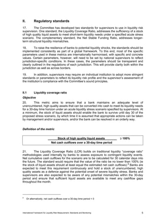 II.          Regulatory standards
17.      The Committee has developed two standards for supervisors to use in liquidity risk
supervision. One standard, the Liquidity Coverage Ratio, addresses the sufficiency of a stock
of high quality liquid assets to meet short-term liquidity needs under a specified acute stress
scenario. The complementary standard, the Net Stable Funding Ratio, addresses longer-
term structural liquidity mismatches.

18.       To raise the resilience of banks to potential liquidity shocks, the standards should be
implemented consistently as part of a global framework. To this end, most of the specific
parameters used in these metrics are internationally harmonised, with specific and concrete
values. Certain parameters, however, will need to be set by national supervisors to reflect
jurisdiction-specific conditions. In these cases, the parameters should be transparent and
clearly outlined in the regulations of each jurisdiction. This will provide clarity both within the
jurisdiction as well as across borders.

19.       In addition, supervisors may require an individual institution to adopt more stringent
standards or parameters to reflect its liquidity risk profile and the supervisor’s assessment of
the institution’s compliance with the Committee’s sound principles.


II.1         Liquidity coverage ratio
Objective
20.      This metric aims to ensure that a bank maintains an adequate level of
unencumbered, high quality assets that can be converted into cash to meet its liquidity needs
for a 30-day time horizon under an acute liquidity stress scenario specified by supervisors. At
a minimum, the stock of liquid assets should enable the bank to survive until day 30 of the
proposed stress scenario, by which time it is assumed that appropriate actions can be taken
by management and/or supervisors, and/or the bank can be resolved in an orderly way.


Definition of the metric


                                      Stock of high quality liquid assets          ≥ 100%
                                 Net cash outflows over a 30-day time period


21.      The Liquidity Coverage Ratio (LCR) builds on traditional liquidity “coverage ratio”
methodologies used internally by banks to assess exposure to contingent liquidity events.
Net cumulative cash outflows for the scenario are to be calculated for 30 calendar days into
the future. The standard would require that the value of the ratio be no lower than 100% (ie
the stock of liquid assets should at least equal the estimated net cash outflows). 4 Banks are
expected to meet this requirement continuously and hold a stock of unencumbered, high
quality assets as a defence against the potential onset of severe liquidity stress. Banks and
supervisors are also expected to be aware of any potential mismatches within the 30-day
period and ensure that sufficient liquid assets are available to meet any cashflow gaps
throughout the month.




4
      Or alternatively, net cash outflows over a 30-day time period < 0




International Framework for Liquidity Risk Measurement, Standards and Monitoring                 5
 