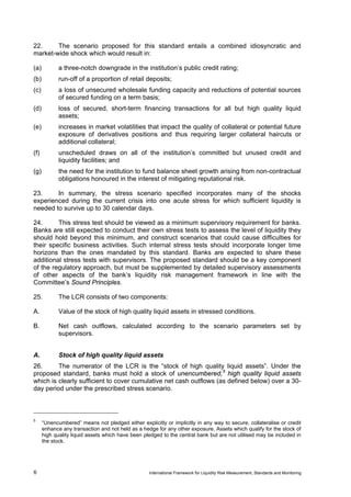 22.     The scenario proposed for this standard entails a combined idiosyncratic and
market-wide shock which would result in:

(a)          a three-notch downgrade in the institution’s public credit rating;
(b)          run-off of a proportion of retail deposits;
(c)          a loss of unsecured wholesale funding capacity and reductions of potential sources
             of secured funding on a term basis;
(d)          loss of secured, short-term financing transactions for all but high quality liquid
             assets;
(e)          increases in market volatilities that impact the quality of collateral or potential future
             exposure of derivatives positions and thus requiring larger collateral haircuts or
             additional collateral;
(f)          unscheduled draws on all of the institution’s committed but unused credit and
             liquidity facilities; and
(g)          the need for the institution to fund balance sheet growth arising from non-contractual
             obligations honoured in the interest of mitigating reputational risk.

23.     In summary, the stress scenario specified incorporates many of the shocks
experienced during the current crisis into one acute stress for which sufficient liquidity is
needed to survive up to 30 calendar days.

24.      This stress test should be viewed as a minimum supervisory requirement for banks.
Banks are still expected to conduct their own stress tests to assess the level of liquidity they
should hold beyond this minimum, and construct scenarios that could cause difficulties for
their specific business activities. Such internal stress tests should incorporate longer time
horizons than the ones mandated by this standard. Banks are expected to share these
additional stress tests with supervisors. The proposed standard should be a key component
of the regulatory approach, but must be supplemented by detailed supervisory assessments
of other aspects of the bank’s liquidity risk management framework in line with the
Committee’s Sound Principles.

25.          The LCR consists of two components:

A.           Value of the stock of high quality liquid assets in stressed conditions.

B.           Net cash outflows, calculated according to the scenario parameters set by
             supervisors.


A.           Stock of high quality liquid assets
26.      The numerator of the LCR is the “stock of high quality liquid assets”. Under the
proposed standard, banks must hold a stock of unencumbered, 5 high quality liquid assets
which is clearly sufficient to cover cumulative net cash outflows (as defined below) over a 30-
day period under the prescribed stress scenario.



5
      “Unencumbered” means not pledged either explicitly or implicitly in any way to secure, collateralise or credit
      enhance any transaction and not held as a hedge for any other exposure. Assets which qualify for the stock of
      high quality liquid assets which have been pledged to the central bank but are not utilised may be included in
      the stock.




6                                                  International Framework for Liquidity Risk Measurement, Standards and Monitoring
 