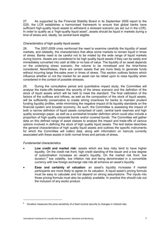 27.       As supported by the Financial Stability Board in its September 2009 report to the
G20, the LCR establishes a harmonised framework to ensure that global banks have
sufficient high-quality liquid assets to withstand a stressed scenario (as set out in the LCR).
In order to qualify as a “high-quality liquid asset”, assets should be liquid in markets during a
time of stress and, ideally, be central bank eligible.

Characteristics of high quality liquid assets
28.      The 2007-2009 crisis reinforced the need to examine carefully the liquidity of asset
markets, and relatedly, the characteristics that allow some markets to remain liquid in times
of stress. Banks need to be careful not to be misled by the wide range of liquid markets
during booms. Assets are considered to be high quality liquid assets if they can be easily and
immediately converted into cash at little or no loss of value. The liquidity of an asset depends
on the underlying stress scenario, the volume to be monetised and the time-frame
considered. Nevertheless, there are certain assets that are more likely to generate funds
without incurring large fire-sales even in times of stress. This section outlines factors which
influence whether or not the market for an asset can be relied upon to raise liquidity when
considered in the context of possible stresses.

29.       During the consultative period and quantitative impact study, the Committee will
analyse the trade-offs between the severity of the stress scenario and the definition of the
stock of liquid assets which will be held to meet the standard. The final calibration of the
factors of the outflows and inflows, as well as the composition of the stock of liquid assets,
will be sufficiently conservative to create strong incentives for banks to maintain prudent
funding liquidity profiles, while minimising the negative impact of its liquidity standards on the
financial system and broader economy. As such, the Committee is assessing the impact of
both a narrow definition of liquid assets comprised of cash, central bank reserves and high
quality sovereign paper, as well as a somewhat broader definition which could also include a
proportion of high quality corporate bonds and/or covered bonds. The Committee will gather
data on this defined range of asset classes to analyse the impact and trade-offs of various
options involved in defining the stock of high quality liquid assets. The text below describes
the general characteristics of high quality liquid assets and outlines the specific instruments
for which the Committee will collect data, along with information on haircuts currently
associated with these assets in both normal times and periods of stress.

Fundamental characteristics
•            Low credit and market risk: assets which are less risky tend to have higher
             liquidity. On the credit risk front, high credit standing of the issuer and a low degree
             of subordination increases an asset’s liquidity. On the market risk front, low
             duration, 6 low volatility, low inflation risk and being denominated in a convertible
             currency with low foreign exchange rate risk all enhance an asset’s liquidity.
•            Ease and certainty of valuation: an asset’s liquidity increases if market
             participants are more likely to agree on its valuation. A liquid asset’s pricing formula
             must be easy to calculate and not depend on strong assumptions. The inputs into
             those pricing formula must also be publicly available. In practice this should rule out
             the inclusion of any exotic product.




6
    Duration measures the price sensitivity of a fixed income security to changes in interest rate.




International Framework for Liquidity Risk Measurement, Standards and Monitoring                      7
 