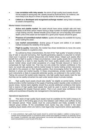 •          Low correlation with risky assets: the stock of high quality liquid assets should
           not be subject to wrong-way risk. Assets issued by financial firms, for instance, are
           more likely to be illiquid in times of liquidity stress in the banking sector.
•          Listed on a developed and recognised exchange market: being listed increases
           an asset’s transparency.

Market-related characteristics
•          Active and sizable market: the asset should have active outright sale and repo
           markets at all times (which means having a large number of market participants and
           a high trading volume). Market breadth (price impact per unit of liquidity) and market
           depth (units of the asset can be traded for a given price impact) should be good.
•          Presence of committed market makers: quotes will always be available for buying
           and/or selling the asset.
•          Low market concentration: diverse group of buyers and sellers in an asset’s
           market increases the reliability of its liquidity.
•          Flight to quality: historically, the market has shown tendencies to move into some
           types of assets in a systemic crisis.
30.       As outlined by these characteristics, the test of the “high quality” of assets is that by
way of sale or secured borrowing, their liquidity-generating capacity is assumed to remain
intact even in periods of severe idiosyncratic and market stress: indeed such assets often
benefit from a flight to quality in these circumstances. Lower quality assets fail to meet that
test. An attempt by a bank to raise liquidity from lower quality assets under conditions of
severe market stress would entail acceptance of a large fire-sale discount or haircut to
compensate for high market risk. That may not only erode the market’s confidence in the
bank, but would also generate mark-to-market losses for banks holding similar instruments
and add to the pressure on their liquidity position, thus encouraging further fire sales and
declines in prices and market liquidity. In these circumstances, private market liquidity for
such instruments is likely to evaporate extremely quickly, as evidenced in the current crisis.
Taking into account the system-wide response, only high quality liquid assets meet the test
that they can be readily converted into cash under severe stress in private markets.

31.      High quality liquid assets should also ideally 7 be eligible at central banks. Central
banks provide a further backstop to the supply of banking system liquidity under conditions of
severe stress. Central bank eligibility should thus provide additional confidence that banks
hold a reserve of high quality liquid assets that could be used in events of severe stress
without damaging the broader financial system. That in turn would raise confidence in the
safety and soundness of liquidity risk management in the banking system.

Operational requirements
32.      This stock of high quality liquid assets must be available for the bank’s treasury to
convert into cash to fill funding gaps at any time between cash inflows and outflows during
the stressed period. These assets must be unencumbered and freely available to the
relevant group entities. At the consolidated level, banks may also include in the stock
qualifying liquid assets which are held to meet legal entity requirements (where applicable),


7
    In most jurisdictions, high quality liquid assets should be central bank eligible in addition to being liquid in
    markets during stressed periods. In jurisdictions where central bank eligibility is limited to an extremely narrow
    list of assets, a jurisdiction may allow unencumbered, non-central bank eligible assets which meet the liquid
    asset characteristics to count as part of the stock.




8                                                  International Framework for Liquidity Risk Measurement, Standards and Monitoring
 