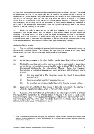 to the extent that the related risks are also reflected in the consolidated standard. The stock
of liquid assets should not be co-mingled with or used as hedges on trading positions, be
designated as collateral or be designated as credit enhancements in structured transactions,
and should be managed with the clear and sole intent for use as a source of contingent
funds. The stock should be under the control of the specific function or functions charged
with managing the liquidity risk of the institution. A bank should periodically monetise a
proportion of the assets in its liquid assets buffer through repo or outright sale to the market
in order to test the usability of the assets.

33.      While the LCR is expected to be met and reported in a common currency,
supervisors and banks should also be aware of the liquidity needs in each significant
currency. The bank should be able to use the stock to generate liquidity in the desired
currency and in the jurisdiction in which the liquidity will be required. As such, banks are
expected to be able to meet their liquidity needs in each currency and maintain high quality
liquid assets consistent with the distribution of their liquidity needs by currency.

Definition of liquid assets
34.     The stock of high quality liquid assets should be comprised of assets which meet the
characteristics outlined above. The following list describes the assets which meet these
characteristics and can therefore be used as the stock of liquid assets:

(a)          cash;

(b)          central bank reserves, to the extent that they can be drawn down in times of stress; 8

(c)          Marketable securities representing claims on or claims guaranteed by sovereigns,
             central banks, non-central government public sector entities (PSEs), the Bank for
             International Settlements, the International Monetary Fund, the European
             Commission, or multilateral development banks as long as all the following criteria
             are met:
             (i)          they are assigned a 0% risk-weight under the Basel II standardised
                          approach, and
             (ii)         deep repo-markets exist for these securities, and
             (iii)        the securities are not issued by banks or other financial services entities.

(d)          government or central bank debt issued in domestic currencies by the country in
             which the liquidity risk is being taken or the bank’s home country.

35.      In addition, the Committee will gather data on the following instruments to analyse
the impact of this standard on the financial sector. If included in the stock of liquid assets,
these instruments would receive substantial haircuts, would comprise not more than 50% of
the overall stock, and the porfolio would have to be diversified. The haircut would be applied
to the current market value of the respective asset.




8
      Local supervisors should discuss and agree with the relevant central bank the extent to which central bank
      reserves should count towards the stock of liquid assets, ie the extent to which reserves are able to be drawn
      down in times of stress.




International Framework for Liquidity Risk Measurement, Standards and Monitoring                                  9
 