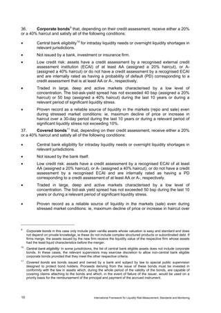 36.     Corporate bonds 9 that, depending on their credit assessment, receive either a 20%
or a 40% haircut and satisfy all of the following conditions:

•           Central bank eligibility 10 for intraday liquidity needs or overnight liquidity shortages in
            relevant jurisdictions.
•           Not issued by a bank, investment or insurance firm.
•           Low credit risk: assets have a credit assessment by a recognised external credit
            assessment institution (ECAI) of at least AA (assigned a 20% haircut), or A-
            (assigned a 40% haircut) or do not have a credit assessment by a recognised ECAI
            and are internally rated as having a probability of default (PD) corresponding to a
            credit assessment that is at least AA or A-, respectively.
•           Traded in large, deep and active markets characterised by a low level of
            concentration. The bid-ask-yield spread has not exceeded 40 bsp (assigned a 20%
            haircut) or 50 bsp (assigned a 40% haircut) during the last 10 years or during a
            relevant period of significant liquidity stress.
•           Proven record as a reliable source of liquidity in the markets (repo and sale) even
            during stressed market conditions: ie, maximum decline of price or increase in
            haircut over a 30-day period during the last 10 years or during a relevant period of
            significant liquidity stress not exceeding 10%.
37.     Covered bonds 11 that, depending on their credit assessment, receive either a 20%
or a 40% haircut and satisfy all of the following conditions:

•           Central bank eligibility for intraday liquidity needs or overnight liquidity shortages in
            relevant jurisdictions.
•           Not issued by the bank itself.
•           Low credit risk: assets have a credit assessment by a recognised ECAI of at least
            AA (assigned a 20% haircut), or A- (assigned a 40% haircut), or do not have a credit
            assessment by a recognised ECAI and are internally rated as having a PD
            corresponding to a credit assessment of at least AA or A-, respectively.
•           Traded in large, deep and active markets characterised by a low level of
            concentration. The bid-ask yield spread has not exceeded 50 bsp during the last 10
            years or during a relevant period of significant liquidity stress.

•           Proven record as a reliable source of liquidity in the markets (sale) even during
            stressed market conditions: ie, maximum decline of price or increase in haircut over




9
     Corporate bonds in this case only include plain vanilla assets whose valuation is easy and standard and does
     not depend on private knowledge, ie these do not include complex structured products or subordinated debt. If
     firms merge, the assets issued by the new firm receive the liquidity value of the respective firm whose assets
     had the least liquid characteristics before the merger.
10
     Central bank eligibility: In some jurisdictions, the list of central bank eligible assets does not include corporate
     bonds. In these cases, the relevant supervisors may exercise discretion to allow non-central bank eligible
     corporate bonds provided that they meet the other respective criteria.
11
     Covered bonds are bonds issued and owned by a bank and subject by law to special public supervision
     designed to protect bond holders. Proceeds deriving from the issue of these bonds must be invested in
     conformity with the law in assets which, during the whole period of the validity of the bonds, are capable of
     covering claims attaching to the bonds and which, in the event of failure of the issuer, would be used on a
     priority basis for the reimbursement of the principal and payment of the accrued instrument.




10                                                   International Framework for Liquidity Risk Measurement, Standards and Monitoring
 