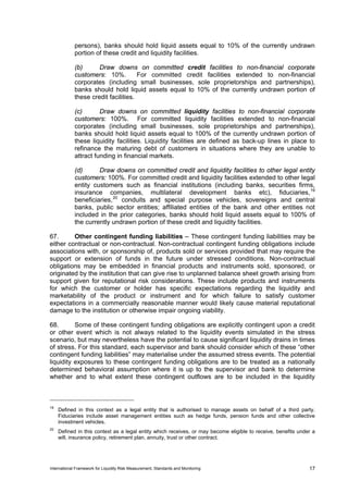 persons), banks should hold liquid assets equal to 10% of the currently undrawn
             portion of these credit and liquidity facilities.

             (b)      Draw downs on committed credit facilities to non-financial corporate
             customers: 10%.          For committed credit facilities extended to non-financial
             corporates (including small businesses, sole proprietorships and partnerships),
             banks should hold liquid assets equal to 10% of the currently undrawn portion of
             these credit facilities.

             (c)       Draw downs on committed liquidity facilities to non-financial corporate
             customers: 100%. For committed liquidity facilities extended to non-financial
             corporates (including small businesses, sole proprietorships and partnerships),
             banks should hold liquid assets equal to 100% of the currently undrawn portion of
             these liquidity facilities. Liquidity facilities are defined as back-up lines in place to
             refinance the maturing debt of customers in situations where they are unable to
             attract funding in financial markets.

             (d)      Draw downs on committed credit and liquidity facilities to other legal entity
             customers: 100%. For committed credit and liquidity facilities extended to other legal
             entity customers such as financial institutions (including banks, securities firms,
             insurance companies, multilateral development banks etc), fiduciaries, 19
             beneficiaries, 20 conduits and special purpose vehicles, sovereigns and central
             banks, public sector entities; affiliated entities of the bank and other entities not
             included in the prior categories, banks should hold liquid assets equal to 100% of
             the currently undrawn portion of these credit and liquidity facilities.

67.      Other contingent funding liabilities – These contingent funding liabilities may be
either contractual or non-contractual. Non-contractual contingent funding obligations include
associations with, or sponsorship of, products sold or services provided that may require the
support or extension of funds in the future under stressed conditions. Non-contractual
obligations may be embedded in financial products and instruments sold, sponsored, or
originated by the institution that can give rise to unplanned balance sheet growth arising from
support given for reputational risk considerations. These include products and instruments
for which the customer or holder has specific expectations regarding the liquidity and
marketability of the product or instrument and for which failure to satisfy customer
expectations in a commercially reasonable manner would likely cause material reputational
damage to the institution or otherwise impair ongoing viability.

68.       Some of these contingent funding obligations are explicitly contingent upon a credit
or other event which is not always related to the liquidity events simulated in the stress
scenario, but may nevertheless have the potential to cause significant liquidity drains in times
of stress. For this standard, each supervisor and bank should consider which of these “other
contingent funding liabilities” may materialise under the assumed stress events. The potential
liquidity exposures to these contingent funding obligations are to be treated as a nationally
determined behavioral assumption where it is up to the supervisor and bank to determine
whether and to what extent these contingent outflows are to be included in the liquidity



19
     Defined in this context as a legal entity that is authorised to manage assets on behalf of a third party.
     Fiduciaries include asset management entities such as hedge funds, pension funds and other collective
     investment vehicles.
20
     Defined in this context as a legal entity which receives, or may become eligible to receive, benefits under a
     will, insurance policy, retirement plan, annuity, trust or other contract.




International Framework for Liquidity Risk Measurement, Standards and Monitoring                               17
 