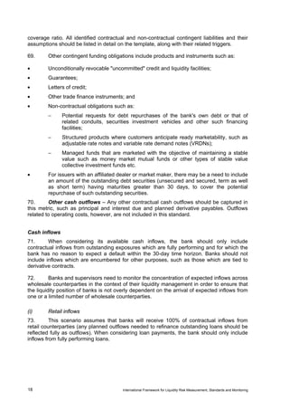 coverage ratio. All identified contractual and non-contractual contingent liabilities and their
assumptions should be listed in detail on the template, along with their related triggers.

69.     Other contingent funding obligations include products and instruments such as:

•       Unconditionally revocable "uncommitted" credit and liquidity facilities;
•       Guarantees;
•       Letters of credit;
•       Other trade finance instruments; and
•       Non-contractual obligations such as:
        −      Potential requests for debt repurchases of the bank's own debt or that of
               related conduits, securities investment vehicles and other such financing
               facilities;
        −      Structured products where customers anticipate ready marketability, such as
               adjustable rate notes and variable rate demand notes (VRDNs);
        −      Managed funds that are marketed with the objective of maintaining a stable
               value such as money market mutual funds or other types of stable value
               collective investment funds etc.
•       For issuers with an affiliated dealer or market maker, there may be a need to include
        an amount of the outstanding debt securities (unsecured and secured, term as well
        as short term) having maturities greater than 30 days, to cover the potential
        repurchase of such outstanding securities.
70.      Other cash outflows – Any other contractual cash outflows should be captured in
this metric, such as principal and interest due and planned derivative payables. Outflows
related to operating costs, however, are not included in this standard.


Cash inflows
71.      When considering its available cash inflows, the bank should only include
contractual inflows from outstanding exposures which are fully performing and for which the
bank has no reason to expect a default within the 30-day time horizon. Banks should not
include inflows which are encumbered for other purposes, such as those which are tied to
derivative contracts.

72.       Banks and supervisors need to monitor the concentration of expected inflows across
wholesale counterparties in the context of their liquidity management in order to ensure that
the liquidity position of banks is not overly dependent on the arrival of expected inflows from
one or a limited number of wholesale counterparties.

(i)     Retail inflows
73.       This scenario assumes that banks will receive 100% of contractual inflows from
retail counterparties (any planned outflows needed to refinance outstanding loans should be
reflected fully as outflows). When considering loan payments, the bank should only include
inflows from fully performing loans.




18                                       International Framework for Liquidity Risk Measurement, Standards and Monitoring
 