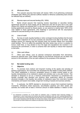 (ii)          Wholesale inflows
74.      This scenario assumes that banks will receive 100% of all performing contractual
wholesale cash inflows (any planned outflows needed to refinance outstanding loans should
be reflected fully as outflows).

(iii)         Reverse repos and secured lending (0%, 100%)
75.      Banks should assume that maturing reverse repurchase or securities lending
agreements secured by liquid assets will be rolled-over and will not give rise to any cash
inflows (0%). Banks are expected NOT to roll-over maturing reverse repurchase or securities
lending agreements secured by illiquid assets, so can assume to receive back 100% of the
cash related to those agreements. This treatment is symmetrical with the assumptions
outlined for secured lending in the outflows section. 21

(iv)          Lines of credit:
76.        No lines of credit, liquidity facilities or other contingent funding facilities that the bank
holds at other institutions for its own purposes are assumed to be able to be drawn. Such
facilities receive 0% meaning that this scenario does not consider inflows from committed
credit facilities. This is to reflect the possibility that other banks may not be in a position to
honour credit lines, or may decide to incur the legal and reputational risk involved in not
honouring the commitment, in order to conserve their own liquidity or reduce their exposure
to that bank.

(v)           Other cash inflows
77.     Other cash inflows, such as planned contractual receivables from derivatives,
should be captured here. Cash inflows related to non-financial revenues are not taken into
account in the calculation of the net cash outflows for the purposes of this standard.


II.2          Net stable funding ratio
1.            Objective
78.       To promote more medium and long-term funding of the assets and activities of
banking organisations, the Committee has developed the Net Stable Funding Ratio (NSFR).
This metric establishes a minimum acceptable amount of stable funding based on the
liquidity characteristics of an institution’s assets and activities over a one year horizon. This
standard is designed to act as a minimum enforcement mechanism to complement the
liquidity coverage ratio standard and reinforce other supervisory efforts by incenting
structural changes in the liquidity risk profiles of institutions away from short-term funding
mismatches and toward more stable, longer-term funding of assets and business activities.

79.       In particular, the NSFR standard is structured to ensure that investment banking
inventories, off-balance sheet exposures, securitisation pipelines and other assets and
activities are funded with at least a minimum amount of stable liabilities in relation to their



21
       As mentioned in footnote 18, to the extent an institution uses a “matched book” financing strategy, ie
       transactions in which repurchase and reverse repurchase transactions exist, for such matched transactions in
       which i) the security on each transaction has the same unique identifier (eg ISIN number or CUSIP) and ii) the
       term of each transaction both fall within the 30-day time horizon, there will be no incremental net cash outflow
       requirement as these inflows and outflows are assumed to off-set each other.




International Framework for Liquidity Risk Measurement, Standards and Monitoring                                    19
 