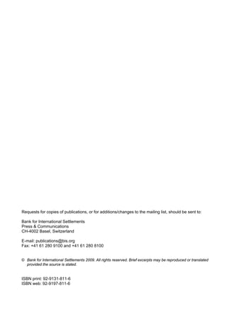 Requests for copies of publications, or for additions/changes to the mailing list, should be sent to:

Bank for International Settlements
Press & Communications
CH-4002 Basel, Switzerland

E-mail: publications@bis.org
Fax: +41 61 280 9100 and +41 61 280 8100


© Bank for International Settlements 2009. All rights reserved. Brief excerpts may be reproduced or translated
  provided the source is stated.


ISBN print: 92-9131-811-6
ISBN web: 92-9197-811-6
 