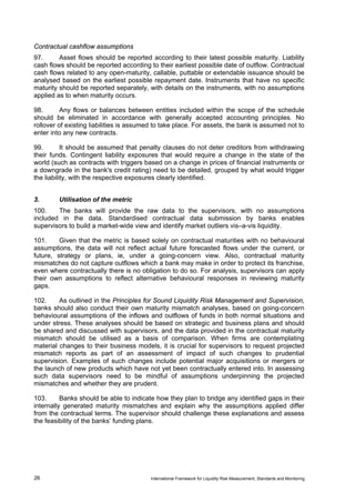 Contractual cashflow assumptions
97.      Asset flows should be reported according to their latest possible maturity. Liability
cash flows should be reported according to their earliest possible date of outflow. Contractual
cash flows related to any open-maturity, callable, puttable or extendable issuance should be
analysed based on the earliest possible repayment date. Instruments that have no specific
maturity should be reported separately, with details on the instruments, with no assumptions
applied as to when maturity occurs.

98.       Any flows or balances between entities included within the scope of the schedule
should be eliminated in accordance with generally accepted accounting principles. No
rollover of existing liabilities is assumed to take place. For assets, the bank is assumed not to
enter into any new contracts.

99.        It should be assumed that penalty clauses do not deter creditors from withdrawing
their funds. Contingent liability exposures that would require a change in the state of the
world (such as contracts with triggers based on a change in prices of financial instruments or
a downgrade in the bank's credit rating) need to be detailed, grouped by what would trigger
the liability, with the respective exposures clearly identified.


3.       Utilisation of the metric
100.    The banks will provide the raw data to the supervisors, with no assumptions
included in the data. Standardised contractual data submission by banks enables
supervisors to build a market-wide view and identify market outliers vis–a-vis liquidity.

101.     Given that the metric is based solely on contractual maturities with no behavioural
assumptions, the data will not reflect actual future forecasted flows under the current, or
future, strategy or plans, ie, under a going-concern view. Also, contractual maturity
mismatches do not capture outflows which a bank may make in order to protect its franchise,
even where contractually there is no obligation to do so. For analysis, supervisors can apply
their own assumptions to reflect alternative behavioural responses in reviewing maturity
gaps.

102.     As outlined in the Principles for Sound Liquidity Risk Management and Supervision,
banks should also conduct their own maturity mismatch analyses, based on going-concern
behavioural assumptions of the inflows and outflows of funds in both normal situations and
under stress. These analyses should be based on strategic and business plans and should
be shared and discussed with supervisors, and the data provided in the contractual maturity
mismatch should be utilised as a basis of comparison. When firms are contemplating
material changes to their business models, it is crucial for supervisors to request projected
mismatch reports as part of an assessment of impact of such changes to prudential
supervision. Examples of such changes include potential major acquisitions or mergers or
the launch of new products which have not yet been contractually entered into. In assessing
such data supervisors need to be mindful of assumptions underpinning the projected
mismatches and whether they are prudent.

103.      Banks should be able to indicate how they plan to bridge any identified gaps in their
internally generated maturity mismatches and explain why the assumptions applied differ
from the contractual terms. The supervisor should challenge these explanations and assess
the feasibility of the banks’ funding plans.




26                                        International Framework for Liquidity Risk Measurement, Standards and Monitoring
 