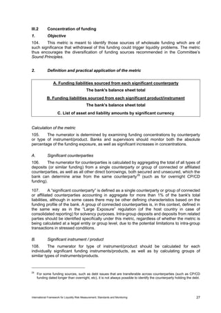 III.2        Concentration of funding
1.           Objective
104.    This metric is meant to identify those sources of wholesale funding which are of
such significance that withdrawal of this funding could trigger liquidity problems. The metric
thus encourages the diversification of funding sources recommended in the Committee’s
Sound Principles.


2.           Definition and practical application of the metric


                 A. Funding liabilities sourced from each significant counterparty
                                             The bank's balance sheet total
            B. Funding liabilities sourced from each significant product/instrument
                                             The bank's balance sheet total
                     C. List of asset and liability amounts by significant currency


Calculation of the metric
105.    The numerator is determined by examining funding concentrations by counterparty
or type of instrument/product. Banks and supervisors should monitor both the absolute
percentage of the funding exposure, as well as significant increases in concentrations.

A.           Significant counterparties
106.     The numerator for counterparties is calculated by aggregating the total of all types of
deposits (or similar funding) from a single counterparty or group of connected or affiliated
counterparties, as well as all other direct borrowings, both secured and unsecured, which the
bank can determine arise from the same counterparty 29 (such as for overnight CP/CD
funding).

107.       A “significant counterparty” is defined as a single counterparty or group of connected
or affiliated counterparties accounting in aggregate for more than 1% of the bank's total
liabilities, although in some cases there may be other defining characteristics based on the
funding profile of the bank. A group of connected counterparties is, in this context, defined in
the same way as in the “Large Exposure” regulation (of the host country in case of
consolidated reporting) for solvency purposes. Intra-group deposits and deposits from related
parties should be identified specifically under this metric, regardless of whether the metric is
being calculated at a legal entity or group level, due to the potential limitations to intra-group
transactions in stressed conditions.

B.           Significant instrument / product
108.      The numerator for type of instrument/product should be calculated for each
individually significant funding instruments/products, as well as by calculating groups of
similar types of instruments/products.


29
     For some funding sources, such as debt issues that are transferable across counterparties (such as CP/CD
     funding dated longer than overnight, etc), it is not always possible to identify the counterparty holding the debt.




International Framework for Liquidity Risk Measurement, Standards and Monitoring                                     27
 
