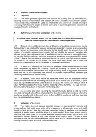 III.3        Available unencumbered assets
1.           Objective
117.     This metric provides supervisors with data on the quantity and key characteristics,
including currency denomination and location, of banks’ available unencumbered assets.
These assets may potentially be used as collateral to raise additional secured funding in
secondary markets and/or eligible at central banks and as such may potentially be additional
sources of liquidity for the bank.


2.           Definition and practical application of the metric


        Available unencumbered assets that are marketable as collateral in secondary
                 markets and/or eligible for central banks’ standing facilities


118.     Banks are to report the amount, type and location of available unencumbered assets
that could serve as collateral for secured borrowing in secondary markets at prearranged or
current haircuts at reasonable costs. Likewise, banks should report the amount, type, and
location of available unencumbered assets that are eligible for secured financing with
relevant central banks at prearranged (if available) or current haircuts at reasonable costs,
for standing facilities only (ie, excluding emergency assistance arrangements).This would
include collateral that has already been accepted at the central bank but remains unused.
For assets to be counted in this metric, the bank must have already put in place the
operational procedures that would be needed to monetise the collateral.

119.    In addition to providing the total amounts available, banks should also report these
items categorised by significant currency. “Significant currency” is defined as available
unencumbered collateral denominated in a single currency which in aggregate amounts to
more than 1% of the associated total amount of available unencumbered collateral (for
secondary markets and/or central banks).

120.     In addition, banks must report the estimated haircut that the secondary market
and/or relevant central bank would require for each asset. In the case of the latter, a bank
would be expected to reference, under business as usual, the central bank haircuts which it
would normally access (which likely involves matching funding currency – ie, ECB for Euro-
denominated funding, Bank of Japan for Yen funding, etc).

121.     As a second step after reporting the relevant haircuts, banks should report the
expected monetised value of the collateral (rather than the notional amount) and where the
assets are actually held, in terms of where in the world the assets are and what business
lines have access to those assets.


3.           Utilisation of the metric
122.     The metric does not capture potential changes in counterparties’ haircuts and
lending policies that could occur under either a systemic or idiosyncratic event and could
provide a false comfort that the estimated monetised value of available unencumbered
collateral is greater than it would be when it is most needed. Supervisors should keep in
mind that this metric does not compare available unencumbered assets to the amount of
outstanding secured funding or any other balance sheet scaling factor. To gain a more
complete picture, the information generated by this metric should be complemented with the
maturity mismatch metric and other balance-sheet data.




International Framework for Liquidity Risk Measurement, Standards and Monitoring           29
 