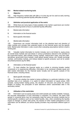 III.4    Market-related monitoring tools
1.       Objective
123.     High frequency market data with little or no time lag can be used as early warning
indicators in monitoring potential liquidity difficulties at banks.


2.       Definition and practical application of the metric
124.     While there are many types of data available in the market, supervisors can monitor
data at the following levels to focus on potential liquidity difficulties:

A.       Market-wide information

B.       Information on the financial sector

C.       Bank-specific information

A.       Market-wide information
125.     Supervisors can monitor information both on the absolute level and direction of
major markets and consider their potential impact on the financial sector and the specific
bank. Market-wide information is also crucial when evaluating assumptions behind a bank’s
funding plan.

126.     Valuable market information to monitor includes, but is not limited to, equity prices
(ie overall stock markets and sub-indices in various jurisdictions relevant to the activities of
the supervised banks), debt markets (money markets, medium-term notes, long term debt,
derivatives, government bond markets, credit default spread indices, etc); foreign exchange
markets, commodities markets, and indices related to specific products, such as for certain
securitised products (eg the ABX).

B.       Information on the financial sector
127.      To track whether the financial sector as a whole is mirroring broader market
movements or is experiencing difficulties, information to be monitored includes equity and
debt market information for the financial sector broadly and for specific subsets of the
financial sector, including indices.

C.       Bank-specific information
128.      To monitor whether the market is losing confidence in a particular institution or has
identified risks at an institution, it is useful to collect information on equity prices, CDS
spreads, money-market trading prices, the situation of roll-overs and prices for various
lengths of funding, the price/yield of bank debenture and/or subordinated debt in the
secondary market.


3.       Utilisation of the metric/data
129.     Information such as equity prices and credit spreads are readily available, however,
the accurate interpretation of such information is important. For instance, the same CDS
spread in numerical terms may not necessarily imply the same risk across markets due to
market-specific conditions such as low market liquidity. Also, when considering the liquidity
impact of changes in certain data points, the reaction of other market participants to such
information can be different, as various liquidity providers may emphasise different types of
data.


30                                        International Framework for Liquidity Risk Measurement, Standards and Monitoring
 