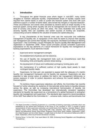 I.           Introduction
1.       Throughout the global financial crisis which began in mid-2007, many banks
struggled to maintain adequate liquidity. Unprecedented levels of liquidity support were
required from central banks in order to sustain the financial system and even with such
extensive support a number of banks failed, were forced into mergers or required resolution.
These circumstances and events were preceded by several years of ample liquidity in the
financial system, during which liquidity risk and its management did not receive the same
level of scrutiny and priority as other risk areas. The crisis illustrated how quickly and
severely liquidity risks can crystallise and certain sources of funding can evaporate,
compounding concerns related to the valuation of assets and capital adequacy.

2.      A key characteristic of the financial crisis was the inaccurate and ineffective
management of liquidity risk. In recognition of the need for banks to improve their liquidity
risk management and control their liquidity risk exposures, the Basel Committee on Banking
Supervision 1 (“the Committee”) issued Principles for Sound Liquidity Risk Management and
Supervision in September 2008. These sound principles provide consistent supervisory
expectations on the key elements of a robust framework for liquidity risk management at
banking organisations. Such elements include:

•            board and senior management oversight;
•            the establishment of policies and risk tolerance;
•            the use of liquidity risk management tools such as comprehensive cash flow
             forecasting, limits and liquidity scenario stress testing;
•            the development of robust and multifaceted contingency funding plans; and
•            the maintenance of a sufficient cushion of high quality liquid assets to meet
             contingent liquidity needs.
3.        Supervisors, for their part, are expected to assess both the adequacy of a bank's
liquidity risk management framework and its liquidity risk exposure. Supervisors are also
expected to take prompt action to address the bank’s risk management deficiencies or
excess exposure in order to protect depositors and enhance the overall stability of the
financial system.

4.         To reinforce these supervisory objectives and efforts, the Committee has recently
focused on further elevating the resilience of internationally active banks to liquidity stresses
across the globe, as well as increasing international harmonisation of liquidity risk
supervision. The Committee has developed two internationally consistent regulatory
standards for liquidity risk supervision as a cornerstone of a global framework to strengthen
liquidity risk management and supervision. The standards also respond to recommendations
of the G20 2 that called for the Committee to “....enhance tools, metrics and benchmarks that



1
     The Basel Committee on Banking Supervision is a committee of banking supervisory authorities which was
     established by the central bank Governors of the Group of Ten countries in 1975. It consists of senior
     representatives of bank supervisory authorities and central banks from Argentina, Australia, Belgium, Brazil,
     Canada, China, France, Germany, Hong Kong SAR, India, Indonesia, Italy, Japan, Korea, Luxembourg,
     Mexico, the Netherlands, Russia, Saudi Arabia, Singapore, South Africa, Spain, Sweden, Switzerland, Turkey,
     the United Kingdom and the United States. It usually meets at the Bank for International Settlements (BIS) in
     Basel, Switzerland, where its permanent Secretariat is located.
2
     Working Group 1 of the G20, Final report March 25, 2009, Enhancing Sound Regulation and Strengthening
     Transparency.




International Framework for Liquidity Risk Measurement, Standards and Monitoring                                1
 