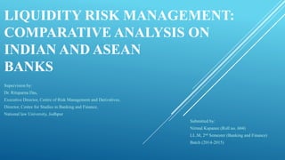 LIQUIDITY RISK MANAGEMENT:
COMPARATIVE ANALYSIS ON
INDIAN AND ASEAN
BANKS
Supervision by:
Dr. Rituparna Das,
Executive Director, Centre of Risk Management and Derivatives,
Director, Centre for Studies in Banking and Finance,
National law University, Jodhpur
Submitted by:
Nirmal Kapanee (Roll no. 604)
LL.M, 2nd Semester (Banking and Finance)
Batch (2014-2015)
 