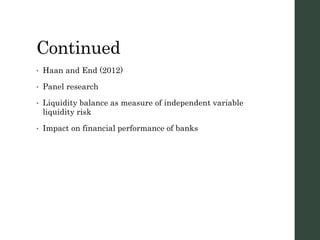 Continued
• Haan and End (2012)
• Panel research
• Liquidity balance as measure of independent variable
liquidity risk
• Impact on financial performance of banks
 