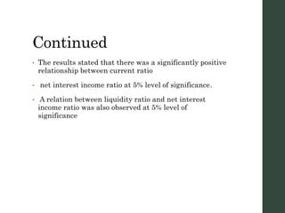 Continued
• The results stated that there was a significantly positive
relationship between current ratio
• net interest income ratio at 5% level of significance.
• A relation between liquidity ratio and net interest
income ratio was also observed at 5% level of
significance
 