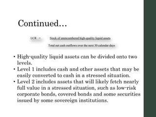 Continued…
LCR = Stock of unencumbered high-quality liquid assets
Total net cash outflows over the next 30 calendar days
• High-quality liquid assets can be divided onto two
levels.
• Level 1 includes cash and other assets that may be
easily converted to cash in a stressed situation.
• Level 2 includes assets that will likely fetch nearly
full value in a stressed situation, such as low-risk
corporate bonds, covered bonds and some securities
issued by some sovereign institutions.
 