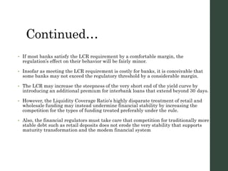 Continued…
• If most banks satisfy the LCR requirement by a comfortable margin, the
regulation’s effect on their behavior will be fairly minor.
• Insofar as meeting the LCR requirement is costly for banks, it is conceivable that
some banks may not exceed the regulatory threshold by a considerable margin.
• The LCR may increase the steepness of the very short end of the yield curve by
introducing an additional premium for interbank loans that extend beyond 30 days.
• However, the Liquidity Coverage Ratio's highly disparate treatment of retail and
wholesale funding may instead undermine financial stability by increasing the
competition for the types of funding treated preferably under the rule.
• Also, the financial regulators must take care that competition for traditionally more
stable debt such as retail deposits does not erode the very stability that supports
maturity transformation and the modem financial system
 