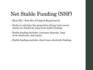 Net Stable Funding (NSF)
• Basel III – New Set of Capital Requirement.
• Seeks to calculate the proportion of long-term assets
which are funded by long-term stable funding.
• Stable funding includes: customer deposits, long-
term wholesale, and equity.
• Stable funding excludes short-term wholesale funding.
 
