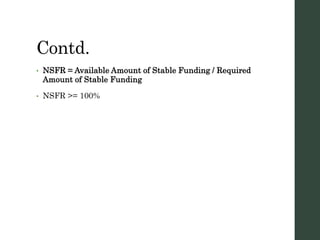 Contd.
• NSFR = Available Amount of Stable Funding / Required
Amount of Stable Funding
• NSFR >= 100%
 
