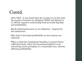 Contd.
• After OLS - it was found that the results are in line with
the results of studies by Adolphus (2008) and Ahmed et
al. (2012), negative relationship between bank liquidity
and profitability.
• Banks hold liquid assets as an obligation - imposed by
the authorities.
• May lead to low bank profitability as low returns are
expected.
• When a bank has inadequate liquidity, it cannot obtain
sufficient funds, either by increasing liabilities or by
converting assets promptly, at a reasonable cost, thereby
affecting profitability.
 