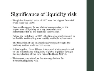 Significance of liquidity risk
• The global financial crisis of 2007 was the biggest financial
crisis since the 1930s.
• Became the reason for regulators to emphasize on the
importance of liquidity as a key determinant of
performance for all the financial institutions.
• Before the meltdown in 2007 , the financial markets used to
be flexible and funding was readily available at low costs.
• The transition of the financial environment brought the
banking system under severe stress.
• Following this, Basel III was introduced which emphasized
on the maintenance of liquidity of global liquidity through
the introduction of two new ratios (LCR and NSFR).
• These were considered as the new regulations for
measuring liquidity risk.
 