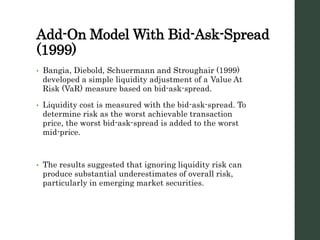 Add-On Model With Bid-Ask-Spread
(1999)
• Bangia, Diebold, Schuermann and Stroughair (1999)
developed a simple liquidity adjustment of a Value At
Risk (VaR) measure based on bid-ask-spread.
• Liquidity cost is measured with the bid-ask-spread. To
determine risk as the worst achievable transaction
price, the worst bid-ask-spread is added to the worst
mid-price.
• The results suggested that ignoring liquidity risk can
produce substantial underestimates of overall risk,
particularly in emerging market securities.
 