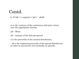Contd.
• L−V*aR = 1−exp(zσr) + (µS + ˆ zSσS)
• σr is the variance of the continuous mid-price return
over the appropriate horizon
• µS – Mean
• σS - variance of the bid-ask-spread.
• z is the percentile of the normal distribution.
• ˆ zS is the empirical percentile of the spread distribution
in order to account for non-normality in spreads.
 