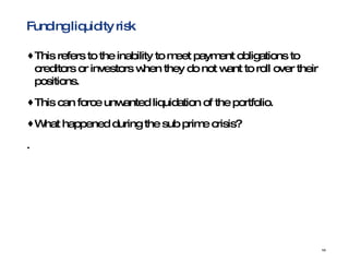 Funding liquidity risk This   refers to the inability to meet payment obligations to creditors or investors when they do not want to roll over their positions.  This can force unwanted liquidation of the portfolio. What happened during the sub prime crisis? .  