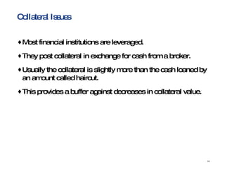 Collateral Issues Most financial institutions are leveraged.  They post collateral in exchange for cash from a broker.  Usually the collateral is slightly more than the cash loaned by an amount called haircut.  This provides a buffer against decreases in collateral value. 