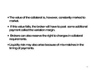 The value of the collateral is, however, constantly marked to market.  If this value falls, the broker will have to post  some additional payment called the variation margin. Brokers can also reserve the right to changes in collateral requirements.  Liquidity risk may also arise because of mis-matches in the timing of payments. 