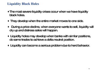 Liquidity Black Holes The most severe liquidity crises occur when we have liquidity black holes. They develop when the entire market moves to one side. During a price decline, when everyone wants to sell, liquidity will dry up and distress sales will happen.  Liquidity holes may develop when banks with similar positions, do same trades to achieve a delta neutral position.  Liquidity can become a serious problem due to herd behavior.  