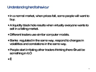 Understanding herd behaviour In a normal market, when prices fall, some people will want to buy.  A liquidity black hole results when virtually everyone wants to sell in a falling market.  Different traders use similar computer models. Banks  regulated in the same way, respond to changes in volatilities and correlations in the same way. People start imitating other traders thinking there “must be something in it.”   