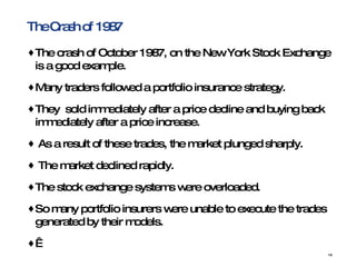 The Crash of 1987 The crash of October 1987, on the New York Stock Exchange is a good example.  Many traders followed a portfolio insurance strategy. They  sold immediately after a price decline and buying back immediately after a price increase.  As a result of these trades, the market plunged sharply.  The market declined rapidly. The stock exchange systems were overloaded.  So many portfolio insurers were unable to execute the trades generated by their models.   