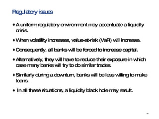Regulatory issues A uniform regulatory environment may accentuate a liquidity crisis.  When volatility increases, value-at-risk (VaR) will increase.  Consequently, all banks will be forced to increase capital.  Alternatively, they will have to reduce their exposure in which case many banks will try to do similar trades.  Similarly during a downturn, banks will be less willing to make loans.  In all these situations, a liquidity black hole may result. 