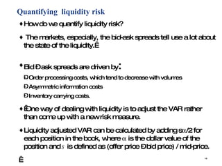 Quantifying  liquidity risk How do we quantify liquidity risk?  The markets, especially, the bid-ask spreads tell use a lot about the state of the liquidity.  Bid – ask spreads are driven by : Order processing costs, which tend to decrease with volumes Asymmetric information costs Inventory carrying costs.    One way of dealing with liquidity is to adjust the VAR rather than come up with a new risk measure.  Liquidity adjusted VAR can be calculated by adding s  /2 for each position in the book, where    is the dollar value of the position and  s  is defined as (offer price – bid price) / mid-price.   