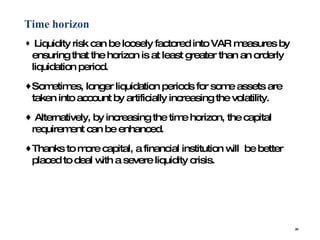 Time horizon   Liquidity risk can be loosely factored into VAR measures by ensuring that the horizon is at least greater than an orderly liquidation period.  Sometimes, longer liquidation periods for some assets are taken into account by artificially increasing the volatility. Alternatively, by increasing the time horizon, the capital requirement can be enhanced.  Thanks to more capital, a financial institution will  be better placed to deal with a severe liquidity crisis. 